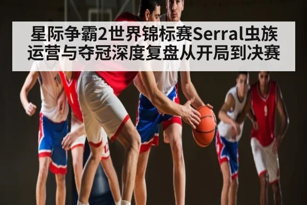 星际争霸2世界锦标赛Serral虫族运营与夺冠深度复盘从开局到决赛